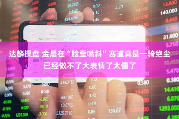 达麟操盘 金晨在“脸歪嘴斜”赛道真是一骑绝尘已经做不了大表情了太僵了