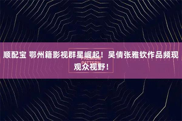 顺配宝 鄂州籍影视群星崛起！吴倩张雅钦作品频现观众视野！