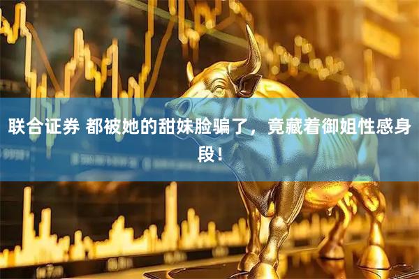 联合证券 都被她的甜妹脸骗了，竟藏着御姐性感身段！