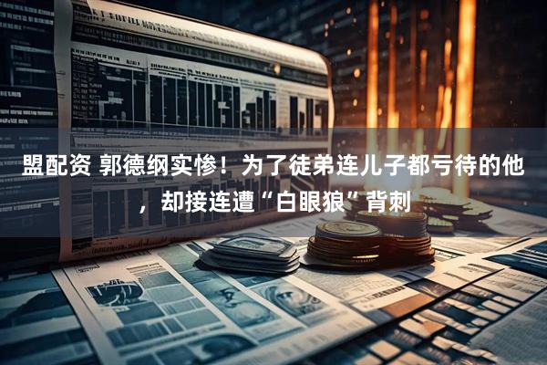盟配资 郭德纲实惨！为了徒弟连儿子都亏待的他，却接连遭“白眼狼”背刺