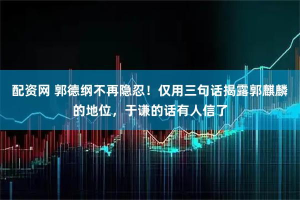 配资网 郭德纲不再隐忍！仅用三句话揭露郭麒麟的地位，于谦的话有人信了