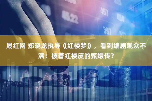 晟红网 郑晓龙执导《红楼梦》，看到编剧观众不满：披着红楼皮的甄嬛传？