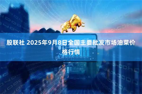 股联社 2025年9月8日全国主要批发市场油菜价格行情