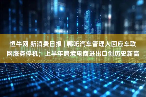 恒牛网 新消费日报 | 哪吒汽车管理人回应车联网服务停机；上半年跨境电商进出口创历史新高