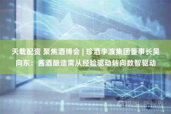 天载配资 聚焦酒博会 | 珍酒李渡集团董事长吴向东：酱酒酿造需从经验驱动转向数智驱动