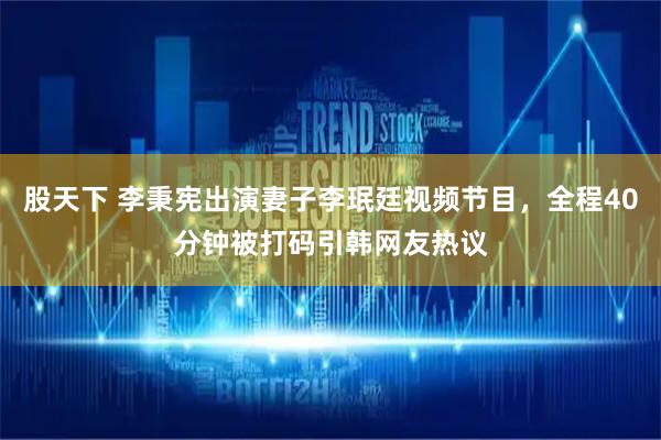 股天下 李秉宪出演妻子李珉廷视频节目，全程40分钟被打码引韩网友热议