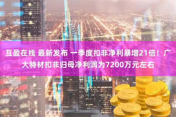 互盈在线 最新发布 一季度扣非净利暴增21倍！广大特材扣非归母净利润为7200万元左右
