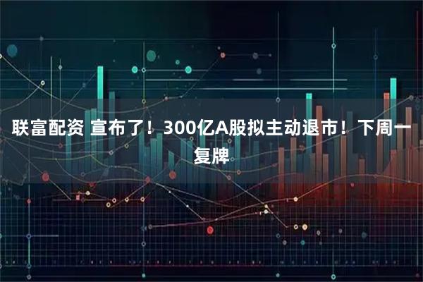 联富配资 宣布了！300亿A股拟主动退市！下周一复牌