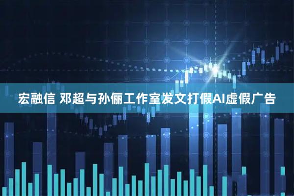 宏融信 邓超与孙俪工作室发文打假AI虚假广告