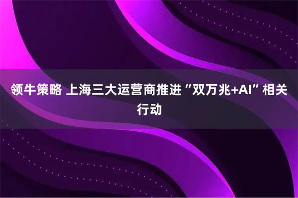 领牛策略 上海三大运营商推进“双万兆+AI”相关行动