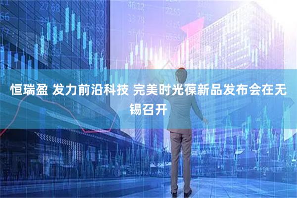 恒瑞盈 发力前沿科技 完美时光葆新品发布会在无锡召开