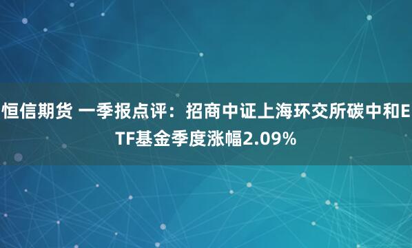 恒信期货 一季报点评：招商中证上海环交所碳中和ETF基金季度涨幅2.09%