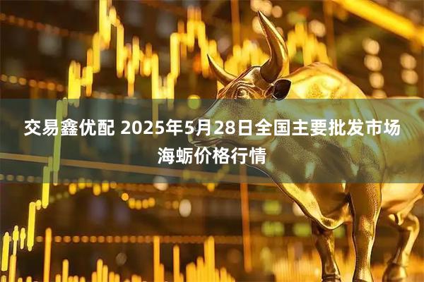 交易鑫优配 2025年5月28日全国主要批发市场海蛎价格行情