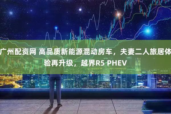广州配资网 高品质新能源混动房车，夫妻二人旅居体验再升级，越界R5 PHEV