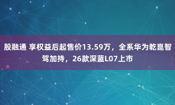 股融通 享权益后起售价13.59万，全系华为乾崑智驾加持，26款深蓝L07上市