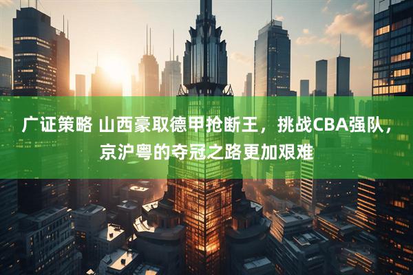 广证策略 山西豪取德甲抢断王，挑战CBA强队，京沪粤的夺冠之路更加艰难