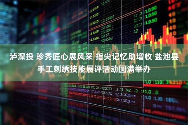 泸深投 珍秀匠心展风采 指尖记忆助增收 盐池县手工刺绣技能展评活动圆满举办