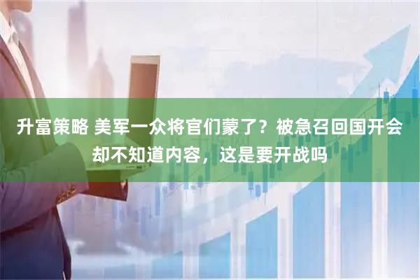 升富策略 美军一众将官们蒙了？被急召回国开会却不知道内容，这是要开战吗