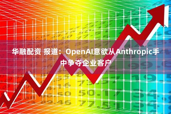 华融配资 报道：OpenAI意欲从Anthropic手中争夺企业客户