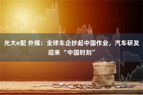光大e配 外媒：全球车企抄起中国作业，汽车研发迎来 “中国时刻”