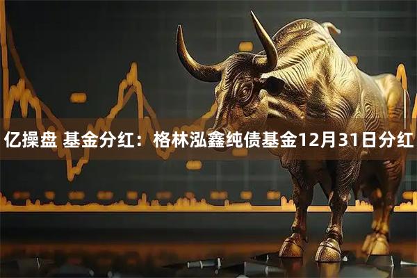 亿操盘 基金分红：格林泓鑫纯债基金12月31日分红
