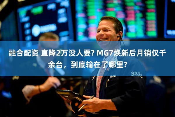 融合配资 直降2万没人要? MG7焕新后月销仅千余台,到底输在了哪里?