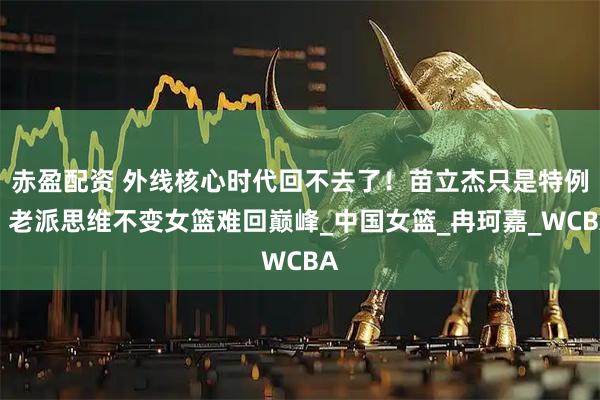 赤盈配资 外线核心时代回不去了！苗立杰只是特例，老派思维不变女篮难回巅峰_中国女篮_冉珂嘉_WCBA