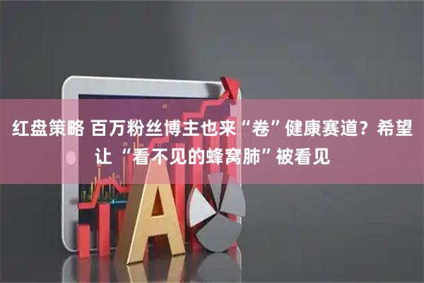 红盘策略 百万粉丝博主也来“卷”健康赛道？希望让 “看不见的蜂窝肺”被看见