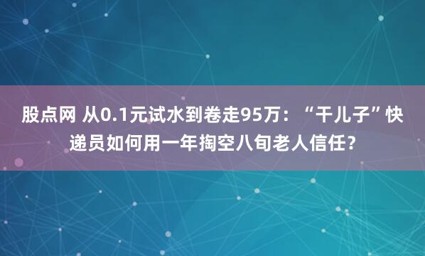 股点网 从0.1元试水到卷走95万：“干儿子”快递员如何用一年掏空八旬老人信任？