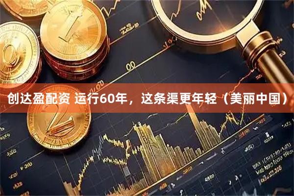 创达盈配资 运行60年，这条渠更年轻（美丽中国）
