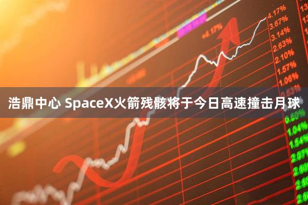 浩鼎中心 SpaceX火箭残骸将于今日高速撞击月球