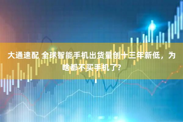 大通速配 全球智能手机出货量创十三年新低,为啥都不买手机了?